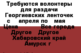 Требуются волонтеры для раздачи Георгиевских ленточек с 30 апреля по 9 мая. › Цена ­ 2 000 - Все города Другое » Другое   . Хабаровский край,Амурск г.